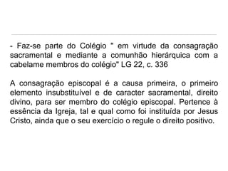 - Faz-se parte do Colégio " em virtude da consagração
sacramental e mediante a comunhão hierárquica com a
cabelame membros do colégio" LG 22, c. 336
A consagração episcopal é a causa primeira, o primeiro
elemento insubstituível e de caracter sacramental, direito
divino, para ser membro do colégio episcopal. Pertence à
essência da Igreja, tal e qual como foi instituída por Jesus
Cristo, ainda que o seu exercício o regule o direito positivo.

 