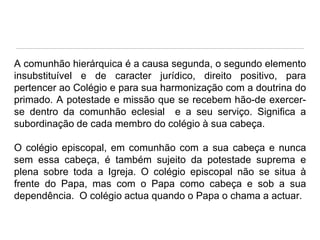 A comunhão hierárquica é a causa segunda, o segundo elemento
insubstituível e de caracter jurídico, direito positivo, para
pertencer ao Colégio e para sua harmonização com a doutrina do
primado. A potestade e missão que se recebem hão-de exercerse dentro da comunhão eclesial e a seu serviço. Significa a
subordinação de cada membro do colégio à sua cabeça.
O colégio episcopal, em comunhão com a sua cabeça e nunca
sem essa cabeça, é também sujeito da potestade suprema e
plena sobre toda a Igreja. O colégio episcopal não se situa à
frente do Papa, mas com o Papa como cabeça e sob a sua
dependência. O colégio actua quando o Papa o chama a actuar.

 
