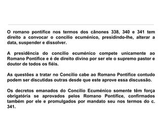 O romano pontífice nos termos dos cânones 338, 340 e 341 tem
direito a convocar o concilio ecuménico, presidindo-lhe, alterar a
data, suspender e dissolver.
A presidência do concilio ecuménico compete unicamente ao
Romano Pontífice e é de direito divino por ser ele o supremo pastor e
doutor de todos os fiéis.
As questões a tratar no Concilio cabe ao Romano Pontífice contudo
podem ser discutidas outras desde que este aprove essa discussão.
Os decretos emanados do Concilio Ecuménico somente têm força
obrigatória se aprovados pelos Romano Pontífice, confirmados
também por ele e promulgados por mandato seu nos termos do c.
341.

 