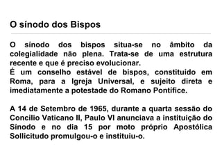 O sínodo dos Bispos
O sínodo dos bispos situa-se no âmbito da
colegialidade não plena. Trata-se de uma estrutura
recente e que é preciso evolucionar.
É um conselho estável de bispos, constituído em
Roma, para a Igreja Universal, e sujeito direta e
imediatamente a potestade do Romano Pontífice.
A 14 de Setembro de 1965, durante a quarta sessão do
Concilio Vaticano II, Paulo VI anunciava a instituição do
Sínodo e no dia 15 por moto próprio Apostólica
Sollicitudo promulgou-o e instituiu-o.

 