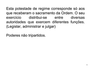 Esta potestade de regime corresponde só aos
que receberam o sacramento da Ordem. O seu
exercício
distribui-se
entre
diversas
autoridades que exercem diferentes funções.
(Legislar, administrar e julgar)

Poderes não tripartidos.

11

 