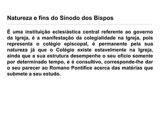 Natureza e fins do Sínodo dos Bispos
É uma instituição eclesiástica central referente ao governo
da Igreja, é a manifestação da colegialidade na Igreja, pois
representa o colégio episcopal, é permanente pela sua
natureza já que o Colégio existe estavelmente na Igreja,
ainda que a sua estrutura desempenhe o seu oficio somente
por determinado tempo, e é consultivo, corresponde-lhe dar
o seu parecer ao Romano Pontífice acerca das matérias que
submete a seu estudo.

 