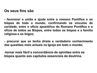 Os seus fins são
- favorecer a união e ajuda entre o romano Pontífice e os
bispos de todo o mundo, confirmando os vínculos de
caridade, entre o oficio apostólico do Romano Pontífice e o
oficio de todos os Bispos, entre todos os bispos e a família
religiosa e os leigos;
- procurar que se tenha direto e verdadeiro conhecimento
das questões mais actuais na Igreja em todo o mundo;

-tornar mais fácil a concordância de opiniões entre os
bispos quanto aos capítulos essenciais da doutrina.

 