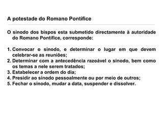 A potestade do Romano Pontífice
O sínodo dos bispos esta submetido directamente à autoridade
do Romano Pontífice, corresponde:
1. Convocar o sínodo, e determinar o lugar em que devem
celebrar-se as reuniões;
2. Determinar com a antecedência razoável o sínodo, bem como
os temas a nele serem tratados;
3. Estabelecer a ordem do dia;
4. Presidir ao sínodo pessoalmente ou por meio de outros;
5. Fechar o sínodo, mudar a data, suspender e dissolver.

 