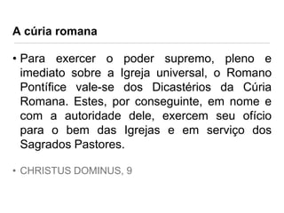 A cúria romana

• Para exercer o poder supremo, pleno e
imediato sobre a Igreja universal, o Romano
Pontífice vale-se dos Dicastérios da Cúria
Romana. Estes, por conseguinte, em nome e
com a autoridade dele, exercem seu ofício
para o bem das Igrejas e em serviço dos
Sagrados Pastores.
• CHRISTUS DOMINUS, 9

 
