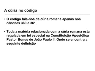 A cúria no código
• O código fala-nos da cúria romana apenas nos
cânones 360 e 361.
• Toda a matéria relacionada com a cúria romana esta
regulada em lei especial na Constituição Apostólica
Pastor Bonus de João Paulo II. Onde se encontra a
seguinte definição

 