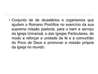 • Conjunto de de dicastérios e organismos que
ajudam o Romano Pontífice no exercício da sua
suprema missão pastoral, para o bem e serviço
da Igreja Universal, e das Igrejas Particulares, de
modo a reforçar a unidade da fé e a comunhão
do Povo de Deus e promover a missão própria
da Igreja no mundo.

 