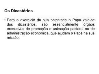 Os Dicastérios
• Para o exercício da sua potestade o Papa vale-se
dos dicastérios, são essencialmente órgãos
executivos de promoção e animação pastoral ou de
administração económica, que ajudam o Papa na sua
missão.

 