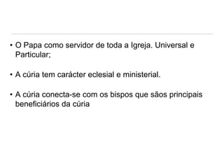 • O Papa como servidor de toda a Igreja. Universal e
Particular;
• A cúria tem carácter eclesial e ministerial.
• A cúria conecta-se com os bispos que sãos principais
beneficiários da cúria

 