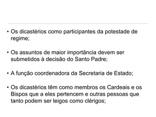 • Os dicastérios como participantes da potestade de
regime;
• Os assuntos de maior importância devem ser
submetidos à decisão do Santo Padre;

• A função coordenadora da Secretaria de Estado;
• Os dicastérios têm como membros os Cardeais e os
Bispos que a eles pertencem e outras pessoas que
tanto podem ser leigos como clérigos;

 