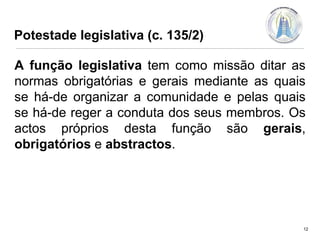 Potestade legislativa (c. 135/2)
A função legislativa tem como missão ditar as
normas obrigatórias e gerais mediante as quais
se há-de organizar a comunidade e pelas quais
se há-de reger a conduta dos seus membros. Os
actos próprios desta função são gerais,
obrigatórios e abstractos.

12

 