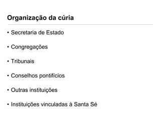 Organização da cúria
• Secretaria de Estado
• Congregações

• Tribunais
• Conselhos pontifícios
• Outras instituições
• Instituições vinculadas à Santa Sé

 