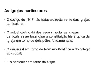 As Igrejas particulares
• O código de 1917 não tratava directamente das Igrejas
particulares.
• O actual código dá destaque singular às Igrejas
particulares ao fazer girar a constituição hierárquica da
Igreja em torno de dois pólos fundamentais:
• O universal em torno do Romano Pontífice e do colégio
episcopal;
• E o particular em torno do bispo.

 
