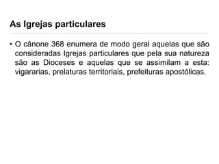 As Igrejas particulares
• O cânone 368 enumera de modo geral aquelas que são
consideradas Igrejas particulares que pela sua natureza
são as Dioceses e aquelas que se assimilam a esta:
vigararias, prelaturas territoriais, prefeituras apostólicas.

 