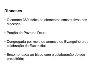 Dioceses
• O canone 369 indica os elementos constitutivos das
dioceses:
• Porção de Povo de Deus;
• Congregada por meio do anuncio do Evangelho e da
celebração da Eucaristia;

• Encomendada ao bispo com a colaboração do seu
presbitério;

 
