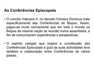 As Conferências Episcopais
• O concilio Vaticano II, no decreto Christus Dominus trata
especificamente das Conferências de Bispos. Assim,
julgou-se muito conveniente que em todo o mundo os
Bispos da mesma nação se reunião numa assembleia, a
fim de comunicarem experiências e perspectivas.
• O espirito colegial que inspira a constituição das
Conferências Episcopais e guia as suas actividades leva
também à colaboração entre Conferências de vários
países.

 