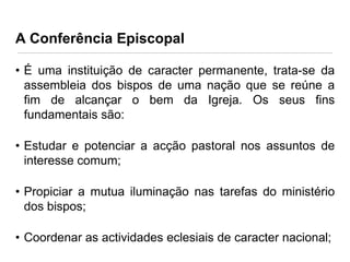 A Conferência Episcopal
• É uma instituição de caracter permanente, trata-se da
assembleia dos bispos de uma nação que se reúne a
fim de alcançar o bem da Igreja. Os seus fins
fundamentais são:
• Estudar e potenciar a acção pastoral nos assuntos de
interesse comum;

• Propiciar a mutua iluminação nas tarefas do ministério
dos bispos;
• Coordenar as actividades eclesiais de caracter nacional;

 