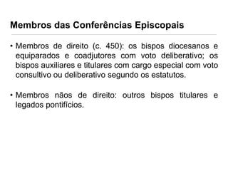 Membros das Conferências Episcopais
• Membros de direito (c. 450): os bispos diocesanos e
equiparados e coadjutores com voto deliberativo; os
bispos auxiliares e titulares com cargo especial com voto
consultivo ou deliberativo segundo os estatutos.
• Membros nãos de direito: outros bispos titulares e
legados pontifícios.

 