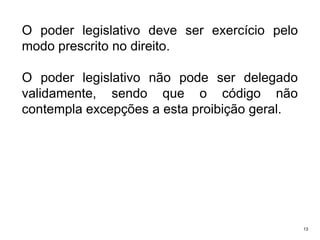 O poder legislativo deve ser exercício pelo
modo prescrito no direito.
O poder legislativo não pode ser delegado
validamente, sendo que o código não
contempla excepções a esta proibição geral.

13

 