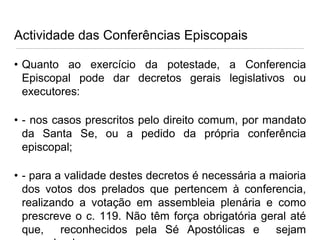 Actividade das Conferências Episcopais
• Quanto ao exercício da potestade, a Conferencia
Episcopal pode dar decretos gerais legislativos ou
executores:
• - nos casos prescritos pelo direito comum, por mandato
da Santa Se, ou a pedido da própria conferência
episcopal;

• - para a validade destes decretos é necessária a maioria
dos votos dos prelados que pertencem à conferencia,
realizando a votação em assembleia plenária e como
prescreve o c. 119. Não têm força obrigatória geral até
que, reconhecidos pela Sé Apostólicas e sejam

 