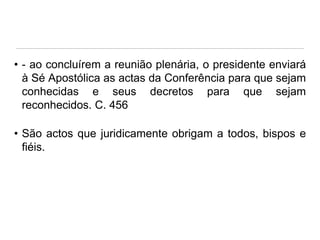 • - ao concluírem a reunião plenária, o presidente enviará
à Sé Apostólica as actas da Conferência para que sejam
conhecidas e seus decretos para que sejam
reconhecidos. C. 456
• São actos que juridicamente obrigam a todos, bispos e
fiéis.

 