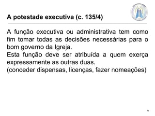 A potestade executiva (c. 135/4)

A função executiva ou administrativa tem como
fim tomar todas as decisões necessárias para o
bom governo da Igreja.
Esta função deve ser atribuída a quem exerça
expressamente as outras duas.
(conceder dispensas, licenças, fazer nomeações)

14

 