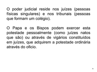 O poder judicial reside nos juízes (pessoas
físicas singulares) e nos tribunais (pessoas
que formam um colégio).

O Papa e os Bispos podem exercer esta
potestade pessoalmente (como juízes natos
que são) ou através de vigários constituídos
em juízes, que adquirem a potestade ordinária
através do oficio.

16

 