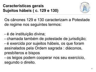 Características gerais
Sujeitos hábeis ( c. 129 e 130)
Os cânones 129 e 130 caracterizam a Potestade
de regime nos seguintes termos:
- é de instituição divina;
- chamada também de potestade de jurisdição;
- é exercida por sujeitos hábeis, os que foram
assinalados pela Ordem sagrada : diáconos,
presbíteros e bispos
- os leigos podem cooperar nos seu exercício,
segundo o direito.
17

 