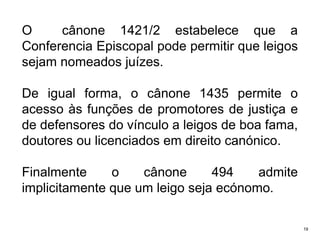 O
cânone 1421/2 estabelece que a
Conferencia Episcopal pode permitir que leigos
sejam nomeados juízes.

De igual forma, o cânone 1435 permite o
acesso às funções de promotores de justiça e
de defensores do vínculo a leigos de boa fama,
doutores ou licenciados em direito canónico.
Finalmente
o
cânone
494
admite
implicitamente que um leigo seja ecónomo.
19

 