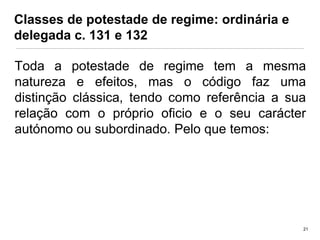 Classes de potestade de regime: ordinária e
delegada c. 131 e 132
Toda a potestade de regime tem a mesma
natureza e efeitos, mas o código faz uma
distinção clássica, tendo como referência a sua
relação com o próprio oficio e o seu carácter
autónomo ou subordinado. Pelo que temos:

21

 