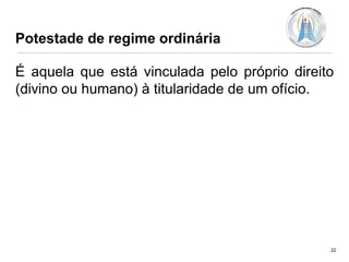 Potestade de regime ordinária

É aquela que está vinculada pelo próprio direito
(divino ou humano) à titularidade de um ofício.

22

 