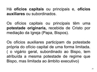 Há ofícios capitais ou principais e, ofícios
auxiliares ou subordinados.
Os ofícios capitais ou principais têm uma
potestade originaria, recebida de Cristo por
mediação da Igreja (Papa, Bispos).

Os ofícios auxiliares participam da potestade
própria do ofício capital de uma forma limitada.
( o vigário geral, subordinado ao Bispo, tem
atribuída a mesma potestade de regime que
Bispo, mas limitada ao âmbito executivo)
23

 