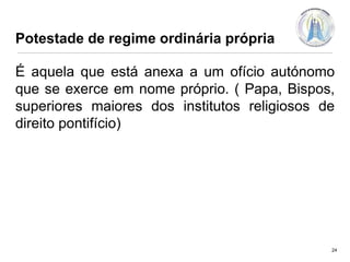 Potestade de regime ordinária própria

É aquela que está anexa a um ofício autónomo
que se exerce em nome próprio. ( Papa, Bispos,
superiores maiores dos institutos religiosos de
direito pontifício)

24

 