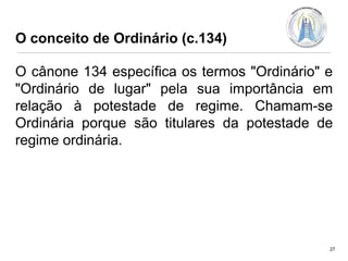 O conceito de Ordinário (c.134)

O cânone 134 específica os termos "Ordinário" e
"Ordinário de lugar" pela sua importância em
relação à potestade de regime. Chamam-se
Ordinária porque são titulares da potestade de
regime ordinária.

27

 