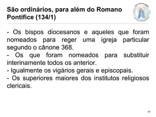 São ordinários, para além do Romano
Pontífice (134/1)
- Os bispos diocesanos e aqueles que foram
nomeados para reger uma igreja particular
segundo o cânone 368.
- Os que foram nomeados para substituir
interinamente todos os anterior.
- Igualmente os vigários gerais e episcopais.
- Os superiores maiores dos institutos religiosos
clericais.

28

 