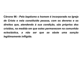 Cânone 96 - Pelo baptismo o homem é incorporado na Igreja
de Cristo e nela constituído pessoa, com os deveres e os
direitos que, atendendo à sua condição, são próprios dos

cristãos, na medida em que estes permanecem na comunhão
eclesiástica,

a

não

legitimamente infligida.

ser

que

se

obste

uma

sanção

 