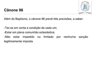 Cânone 96
Além do Baptismo, o cânone 96 prevê três previsões, a saber:
-Ter-se em conta a condição de cada um;

-Estar em plena comunhão eclesiástica;
-Não

estar

impedido

legitimamente imposta.

ou

limitado

por

nenhuma

sanção

 