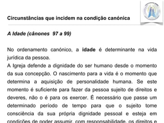 Circunstâncias que incidem na condição canónica

A Idade (cânones 97 a 99)
No ordenamento canónico, a idade é determinante na vida

jurídica da pessoa.
A Igreja defende a dignidade do ser humano desde o momento
da sua concepção. O nascimento para a vida é o momento que

determina a aquisição de personalidade humana. Se este
momento é suficiente para fazer da pessoa sujeito de direitos e
deveres, não o é para os exercer. É necessário que passe um

determinado período de tempo para que o sujeito tome
consciência da sua própria dignidade pessoal e esteja em

 