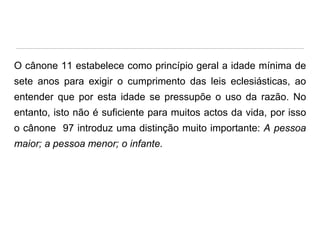 O cânone 11 estabelece como princípio geral a idade mínima de
sete anos para exigir o cumprimento das leis eclesiásticas, ao
entender que por esta idade se pressupõe o uso da razão. No

entanto, isto não é suficiente para muitos actos da vida, por isso
o cânone 97 introduz uma distinção muito importante: A pessoa
maior; a pessoa menor; o infante.

 