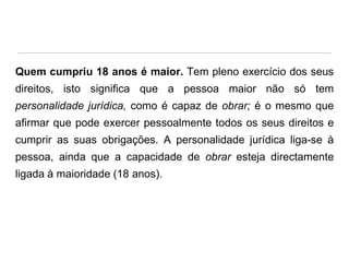 Quem cumpriu 18 anos é maior. Tem pleno exercício dos seus
direitos, isto significa que a pessoa maior não só tem
personalidade jurídica, como é capaz de obrar; é o mesmo que

afirmar que pode exercer pessoalmente todos os seus direitos e
cumprir as suas obrigações. A personalidade jurídica liga-se à
pessoa, ainda que a capacidade de obrar esteja directamente

ligada à maioridade (18 anos).

 