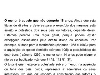 O menor é aquele que não cumpriu 18 anos. Ainda que seja
titular de direitos e deveres para o exercício dos mesmos está
sujeito à potestade dos seus pais ou tutores, depende deles.

Estamos perante uma regra geral, porque podem existir
excepções assinaladas pelo direito divino ou canónico. Por
exemplo, a idade para o matrimónio (cânones 1058 e 1083); para

a aquisição do quase-domicílio (cânone 105); a possibilidade de
doar bens ( cânone 1299); o menor com 14 anos pode eleger o
rito ao ser baptizado (cânone 11 §2, 112 §1, 3º).

O tutor é quem exerce a potestade sobre o menor, na ausência
ou falta dos pais, cuida, representa e administra os seus

 