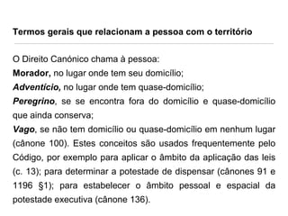 Termos gerais que relacionam a pessoa com o território

O Direito Canónico chama à pessoa:
Morador, no lugar onde tem seu domicílio;
Adventício, no lugar onde tem quase-domicílio;

Peregrino, se se encontra fora do domicílio e quase-domicílio
que ainda conserva;
Vago, se não tem domicílio ou quase-domicílio em nenhum lugar

(cânone 100). Estes conceitos são usados frequentemente pelo
Código, por exemplo para aplicar o âmbito da aplicação das leis
(c. 13); para determinar a potestade de dispensar (cânones 91 e

1196 §1); para estabelecer o âmbito pessoal e espacial da
potestade executiva (cânone 136).

 