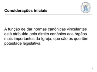 Considerações iniciais

A função de dar normas canónicas vinculantes
está atribuída pelo direito canónico aos órgãos
mais importantes da Igreja, que são os que têm
potestade legislativa.

4

 