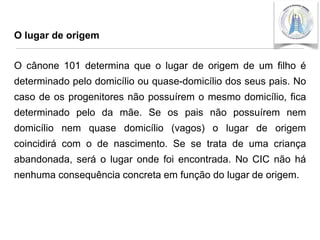 O lugar de origem

O cânone 101 determina que o lugar de origem de um filho é
determinado pelo domicílio ou quase-domicílio dos seus pais. No
caso de os progenitores não possuírem o mesmo domicílio, fica

determinado pelo da mãe. Se os pais não possuírem nem
domicílio nem quase domicílio (vagos) o lugar de origem
coincidirá com o de nascimento. Se se trata de uma criança

abandonada, será o lugar onde foi encontrada. No CIC não há
nenhuma consequência concreta em função do lugar de origem.

 