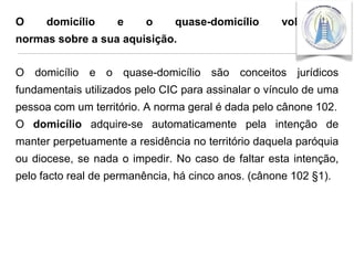 O

domicílio

e

o

quase-domicílio

voluntário:

normas sobre a sua aquisição.

O domicílio e o quase-domicílio são conceitos jurídicos
fundamentais utilizados pelo CIC para assinalar o vínculo de uma
pessoa com um território. A norma geral é dada pelo cânone 102.

O domicílio adquire-se automaticamente pela intenção de
manter perpetuamente a residência no território daquela paróquia
ou diocese, se nada o impedir. No caso de faltar esta intenção,

pelo facto real de permanência, há cinco anos. (cânone 102 §1).

 