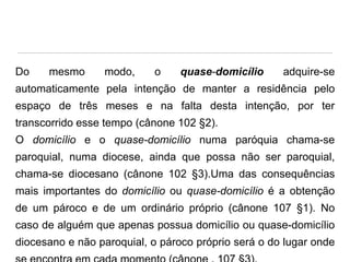 Do

mesmo

modo,

o

quase-domicílio

adquire-se

automaticamente pela intenção de manter a residência pelo
espaço de três meses e na falta desta intenção, por ter

transcorrido esse tempo (cânone 102 §2).
O domicílio e o quase-domicílio numa paróquia chama-se
paroquial, numa diocese, ainda que possa não ser paroquial,

chama-se diocesano (cânone 102 §3).Uma das consequências
mais importantes do domicílio ou quase-domicílio é a obtenção
de um pároco e de um ordinário próprio (cânone 107 §1). No

caso de alguém que apenas possua domicílio ou quase-domicílio
diocesano e não paroquial, o pároco próprio será o do lugar onde

 