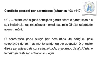 Condição pessoal por parentesco (cânones 108 a110)

O CIC estabelece alguns princípios gerais sobre o parentesco e a
sua incidência nas relações contempladas pelo Direito, sobretudo
no matrimónio.
O parentesco pode surgir por comunhão de sangue, pela
celebração de um matrimónio válido, ou por adopção. O primeiro

diz-se parentesco de consanguinidade, o segundo de afinidade, o
terceiro parentesco adoptivo ou legal.

 