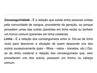 Consanguinidade - É a relação que existe entre pessoas unidas
pela comunidade de sangue, procedente da geração, ou porque
procedem umas das outras (parentes em linha recta) ou tenham

um tronco comum (parentes em linha colateral).
Linha - É a relação dos consanguíneos entre si. Diz-se de linha
recta para descrever a situação de quem descende uns dos

outros sucessivamente (pais - filhos - netos - bisnetos, etc.) Dizse de linha colateral a relação dos consanguíneos que, sem
procederem uns dos outros, possuem um tronco ou cabeça

comum.

 