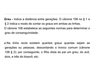 Grau - indica a distância entre gerações. O cânone 108 no § 1 e
§ 2 indica o modo de contar os graus em ambas as linhas.
O cânone 108 estabelece as seguintes normas para determinar o

grau de consanguinidade:

a.Na linha recta existem quantos graus quantas sejam as

gerações ou pessoas, descontando o tronco comum (cânone
108 § 2): por conseguinte, o filho dista do pai um grau; do avô,
dois, e três do bisavô; etc:

 