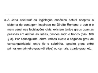 a. A linha colateral da legislação canónica actual adoptou o
sistema de contagem inspirado no Direito Romano e que é o
mais usual nas legislações civis: existem tantos graus quantas

pessoas em ambas as linhas, descontando o tronco (cân. 108
§ 3). Por conseguinte, entre irmãos existe o segundo grau de
consanguinidade; entre tio e sobrinha, terceiro grau; entre

primos em primeiro grau (direitos) ou carnais, quarto grau; etc.

 
